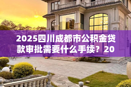2025四川成都市公积金贷款审批需要什么手续？2025四川成都市公积金贷款审批需要什么手续