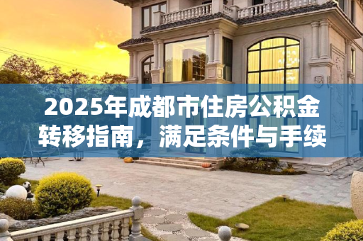 2025年成都市住房公积金转移指南，满足条件与手续全解析,2025成都市住房公积金转移满足手续有哪些