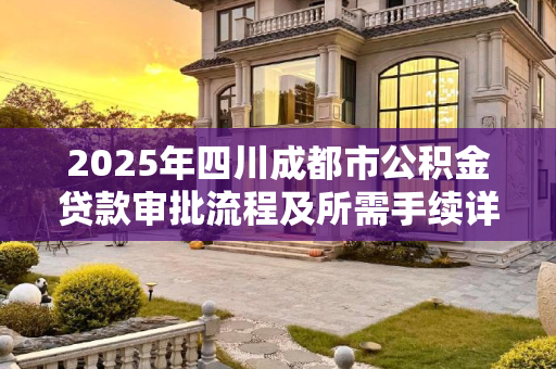 2025年四川成都市公积金贷款审批流程及所需手续详解,四川成都市公积金贷款审批满足手续有哪些2025