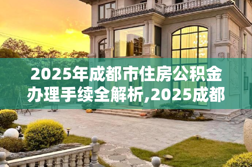 2025年成都市住房公积金办理手续全解析,2025成都市住房公积金办理手续是什么