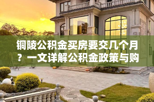 铜陵公积金买房要交几个月？一文详解公积金政策与购房流程,铜陵公积金买房要交几个月？