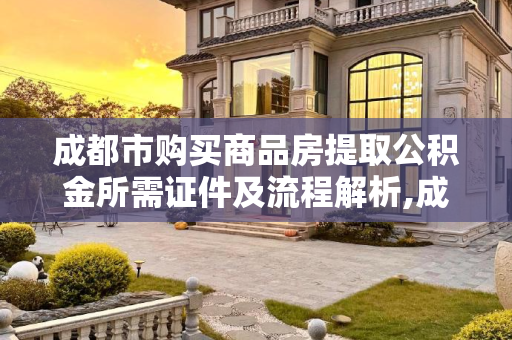 成都市购买商品房提取公积金所需证件及流程解析,成都市买商品房提取公积金要满足什么证件