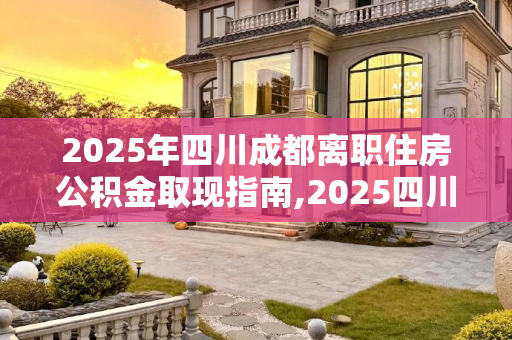 2025年四川成都离职住房公积金取现指南,2025四川成都离职住房公积金取现满足手续有哪些