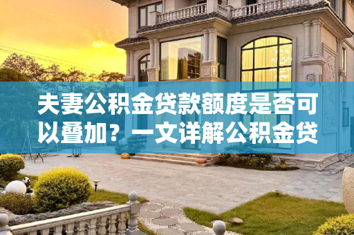 夫妻公积金贷款额度是否可以叠加？一文详解公积金贷款政策,夫妻公积金贷款额度可以叠加吗