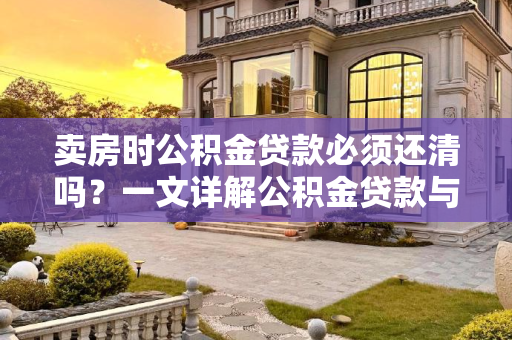 卖房时公积金贷款必须还清吗？一文详解公积金贷款与房产交易的关系,卖房公积金贷款必须还清吗