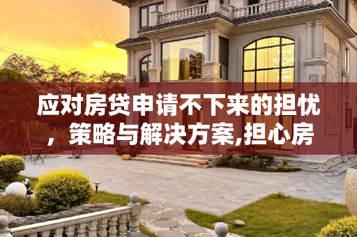 应对房贷申请不下来的担忧，策略与解决方案,担心房贷下不来怎么办