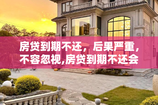 房贷到期不还，后果严重，不容忽视,房贷到期不还会产生什么后果