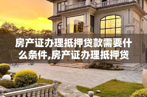 房产证办理抵押贷款需要什么条件,房产证办理抵押贷款需要什么条件