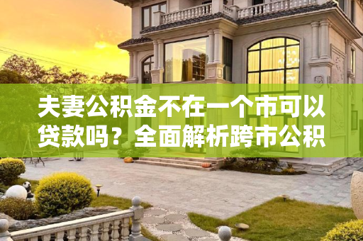 夫妻公积金不在一个市可以贷款吗？全面解析跨市公积金贷款政策,夫妻公积金不在一个市可以贷款吗