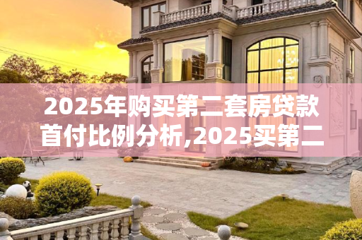 2025年购买第二套房贷款首付比例分析,2025买第二套房贷款首付几成