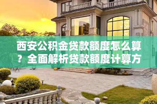 西安公积金贷款额度怎么算？全面解析贷款额度计算方法,西安公积金贷款额度怎么算