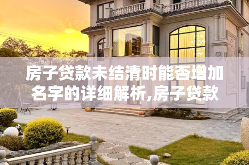 房子贷款未结清时能否增加名字的详细解析,房子贷款没还完可以加名字么