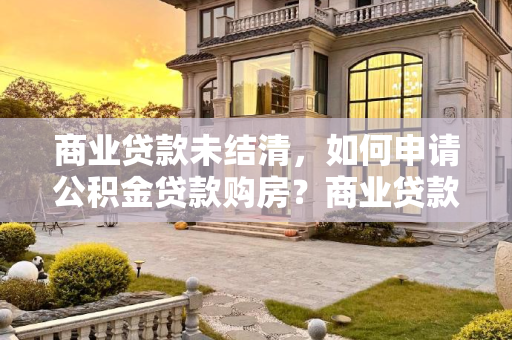 商业贷款未结清，如何申请公积金贷款购房？商业贷款没还清可以申请公积金买房吗