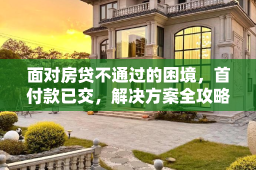 面对房贷不通过的困境，首付款已交，解决方案全攻略,首付款交了房贷不通过怎么办