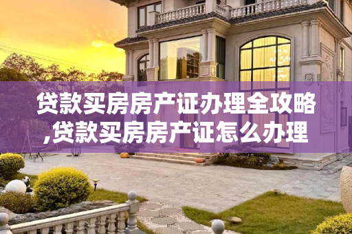 贷款买房房产证办理全攻略,贷款买房房产证怎么办理