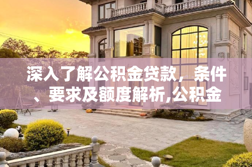 深入了解公积金贷款，条件、要求及额度解析,公积金贷款条件要求及额度