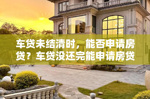 车贷未结清时，能否申请房贷？车贷没还完能申请房贷吗