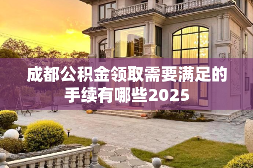 成都公积金领取需要满足的手续有哪些2025