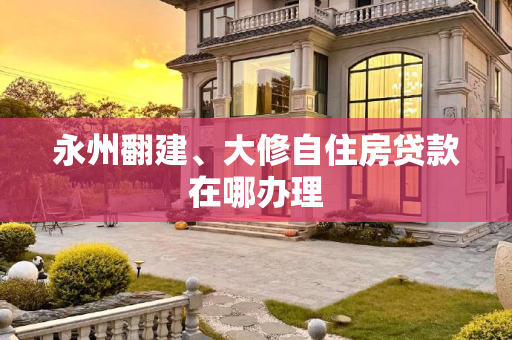 永州翻建、大修自住房贷款在哪办理