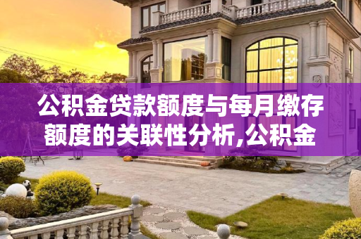 公积金贷款额度与每月缴存额度的关联性分析,公积金贷款跟每月缴存额度有关系吗