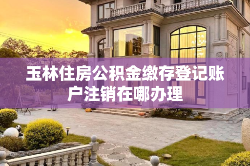 玉林住房公积金缴存登记账户注销在哪办理