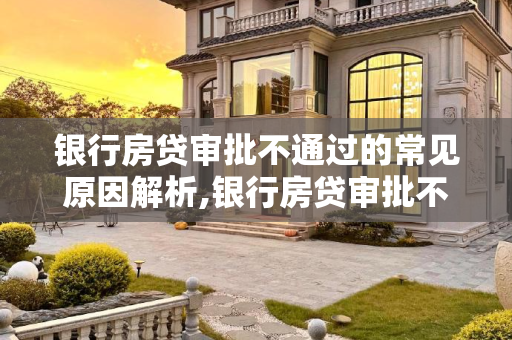 银行房贷审批不通过的常见原因解析,银行房贷审批不通过一般是哪些原因