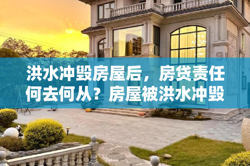 洪水冲毁房屋后，房贷责任何去何从？房屋被洪水冲毁还需要还房贷吗