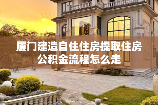 厦门建造自住住房提取住房公积金流程怎么走