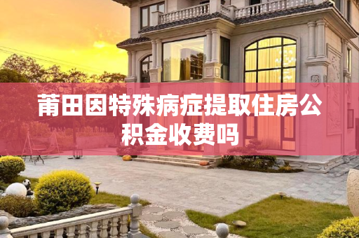 莆田因特殊病症提取住房公积金收费吗