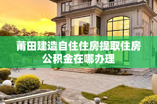 莆田建造自住住房提取住房公积金在哪办理