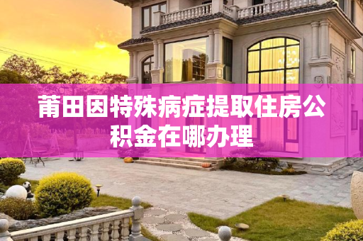 莆田因特殊病症提取住房公积金在哪办理