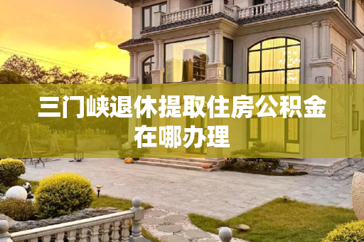 三门峡退休提取住房公积金在哪办理
