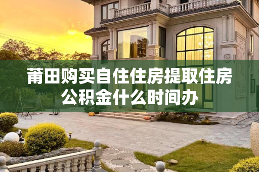 莆田购买自住住房提取住房公积金什么时间办