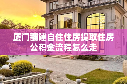 厦门翻建自住住房提取住房公积金流程怎么走