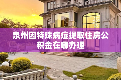 泉州因特殊病症提取住房公积金在哪办理