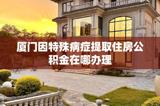 厦门因特殊病症提取住房公积金在哪办理