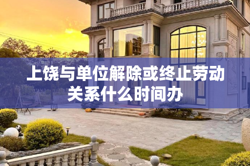 上饶与单位解除或终止劳动关系什么时间办