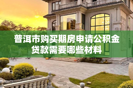 普洱市购买期房申请公积金贷款需要哪些材料
