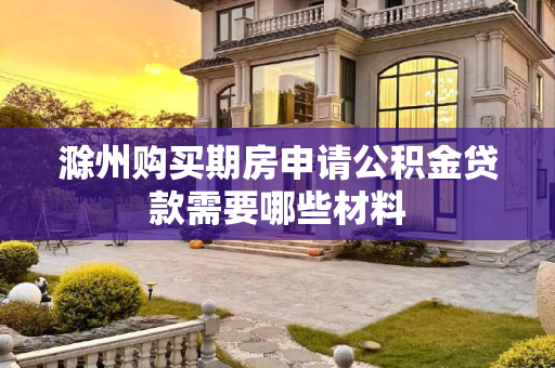 滁州购买期房申请公积金贷款需要哪些材料