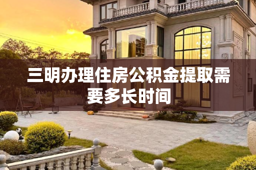 三明办理住房公积金提取需要多长时间