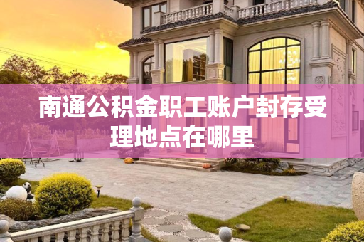 南通公积金职工账户封存受理地点在哪里