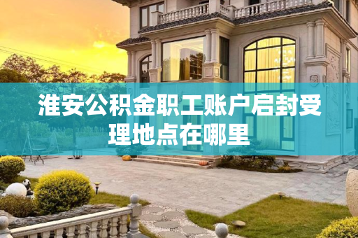 淮安公积金职工账户启封受理地点在哪里