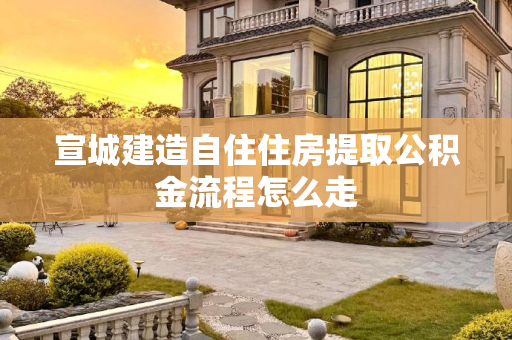 宣城建造自住住房提取公积金流程怎么走