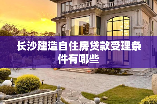 长沙建造自住房贷款受理条件有哪些