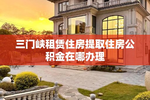 三门峡租赁住房提取住房公积金在哪办理