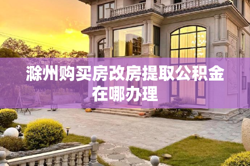 滁州购买房改房提取公积金在哪办理