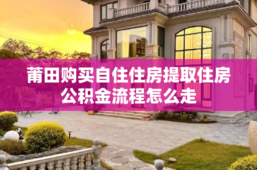 莆田购买自住住房提取住房公积金流程怎么走