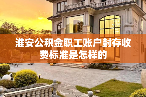 淮安公积金职工账户封存收费标准是怎样的