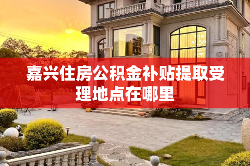 嘉兴住房公积金补贴提取受理地点在哪里