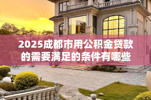 2025成都市用公积金贷款的需要满足的条件有哪些